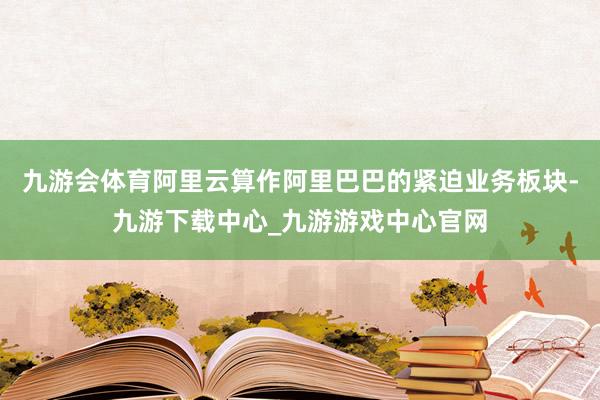 九游会体育阿里云算作阿里巴巴的紧迫业务板块-九游下载中心_九游游戏中心官网