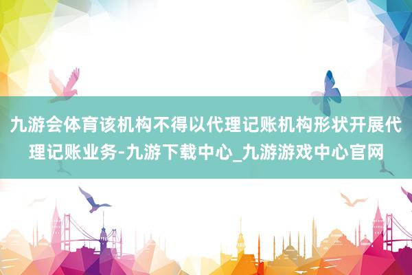 九游会体育该机构不得以代理记账机构形状开展代理记账业务-九游下载中心_九游游戏中心官网