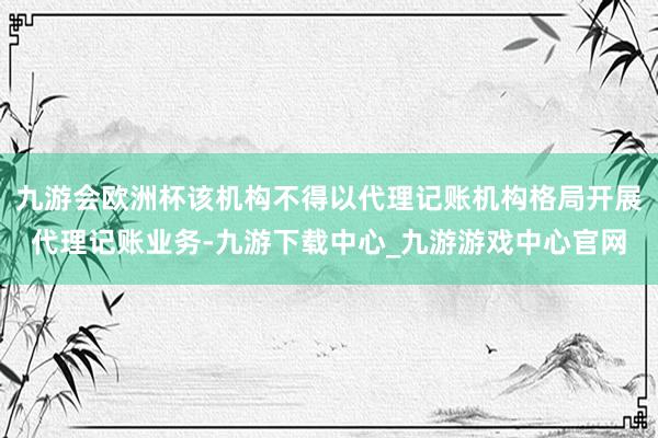 九游会欧洲杯该机构不得以代理记账机构格局开展代理记账业务-九游下载中心_九游游戏中心官网