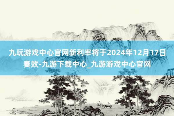 九玩游戏中心官网新利率将于2024年12月17日奏效-九游下载中心_九游游戏中心官网