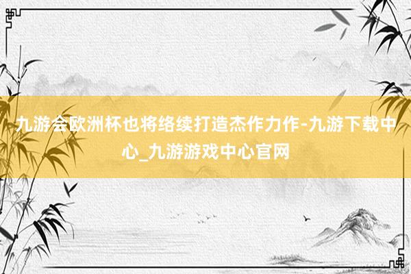 九游会欧洲杯也将络续打造杰作力作-九游下载中心_九游游戏中心官网