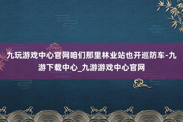 九玩游戏中心官网咱们那里林业站也开巡防车-九游下载中心_九游游戏中心官网