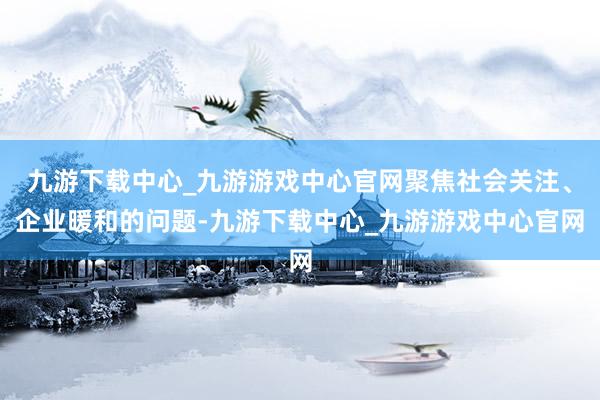 九游下载中心_九游游戏中心官网聚焦社会关注、企业暖和的问题-九游下载中心_九游游戏中心官网