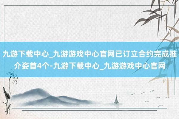 九游下载中心_九游游戏中心官网已订立合约完成推介姿首4个-九游下载中心_九游游戏中心官网