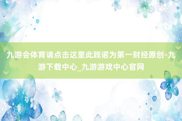 九游会体育请点击这里此践诺为第一财经原创-九游下载中心_九游游戏中心官网