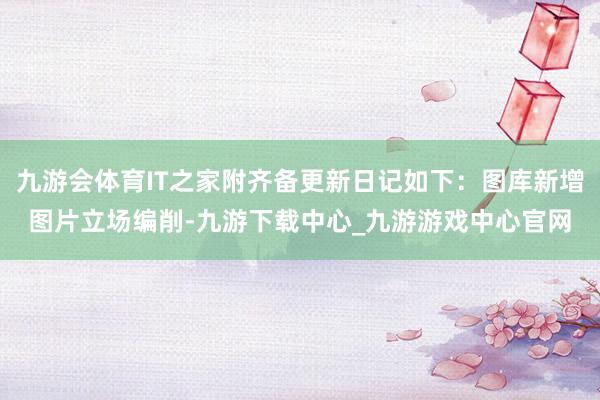 九游会体育IT之家附齐备更新日记如下：图库新增图片立场编削-九游下载中心_九游游戏中心官网