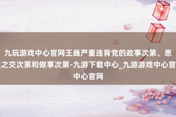 九玩游戏中心官网王巍严重违背党的政事次第、患难之交次第和做事次第-九游下载中心_九游游戏中心官网