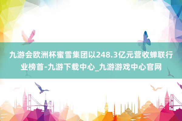 九游会欧洲杯蜜雪集团以248.3亿元营收蝉联行业榜首-九游下载中心_九游游戏中心官网