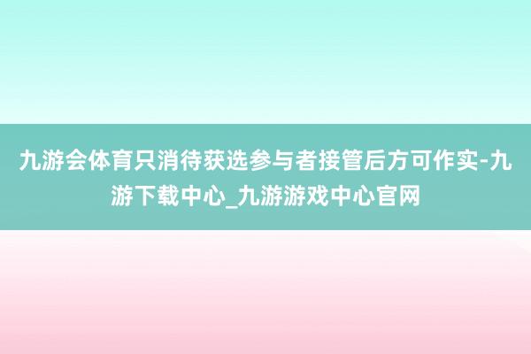 九游会体育只消待获选参与者接管后方可作实-九游下载中心_九游游戏中心官网