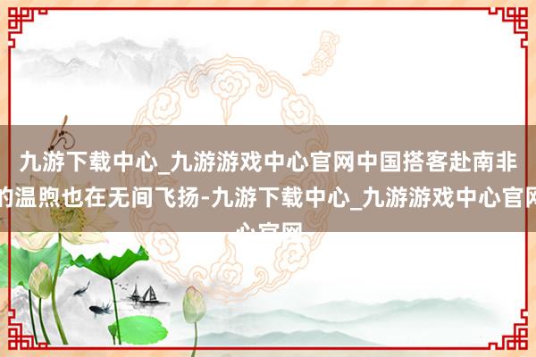 九游下载中心_九游游戏中心官网中国搭客赴南非的温煦也在无间飞扬-九游下载中心_九游游戏中心官网