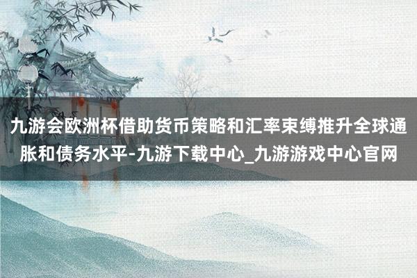 九游会欧洲杯借助货币策略和汇率束缚推升全球通胀和债务水平-九游下载中心_九游游戏中心官网