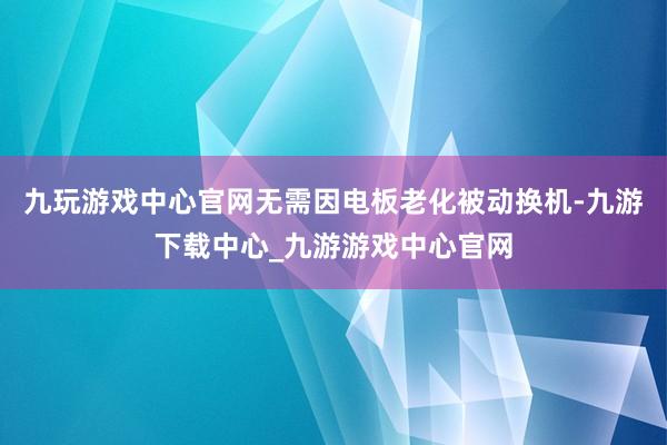 九玩游戏中心官网无需因电板老化被动换机-九游下载中心_九游游戏中心官网