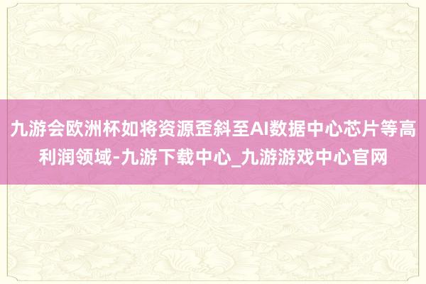 九游会欧洲杯如将资源歪斜至AI数据中心芯片等高利润领域-九游下载中心_九游游戏中心官网