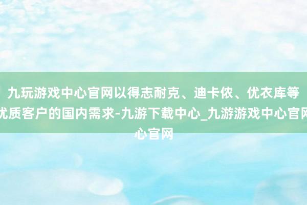 九玩游戏中心官网以得志耐克、迪卡侬、优衣库等优质客户的国内需求-九游下载中心_九游游戏中心官网
