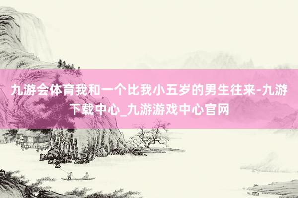 九游会体育我和一个比我小五岁的男生往来-九游下载中心_九游游戏中心官网