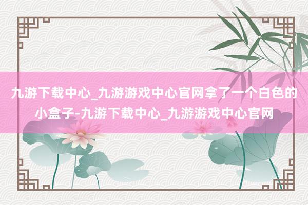 九游下载中心_九游游戏中心官网拿了一个白色的小盒子-九游下载中心_九游游戏中心官网