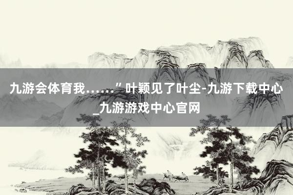 九游会体育我……”叶颖见了叶尘-九游下载中心_九游游戏中心官网
