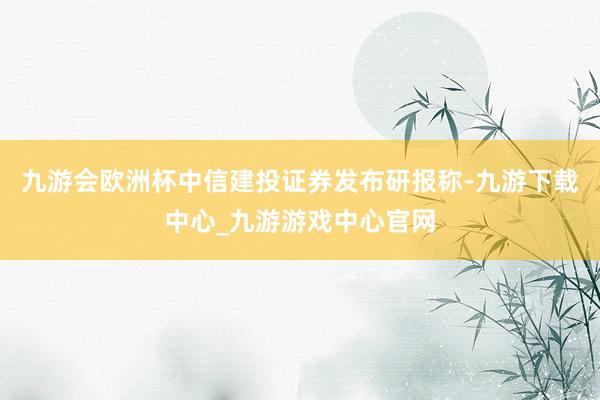 九游会欧洲杯中信建投证券发布研报称-九游下载中心_九游游戏中心官网