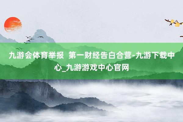九游会体育举报  第一财经告白合营-九游下载中心_九游游戏中心官网