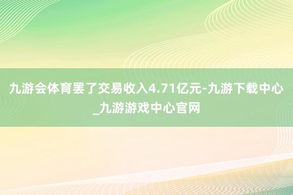 九游会体育罢了交易收入4.71亿元-九游下载中心_九游游戏中心官网