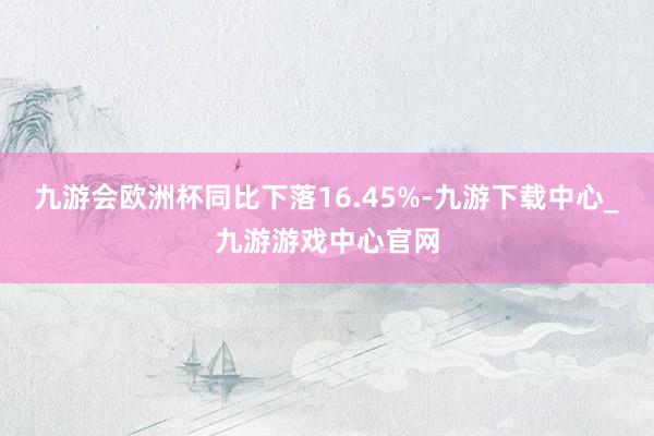 九游会欧洲杯同比下落16.45%-九游下载中心_九游游戏中心官网