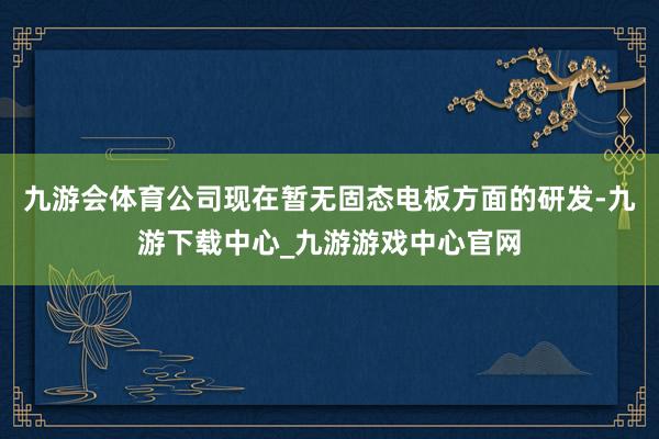 九游会体育公司现在暂无固态电板方面的研发-九游下载中心_九游游戏中心官网