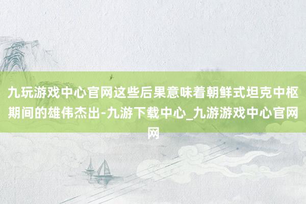 九玩游戏中心官网这些后果意味着朝鲜式坦克中枢期间的雄伟杰出-九游下载中心_九游游戏中心官网