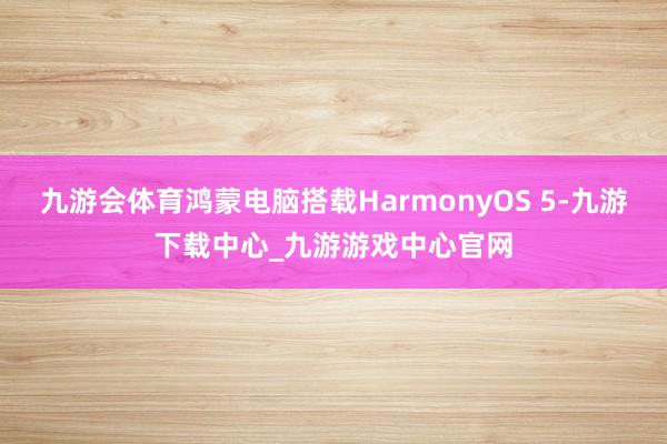 九游会体育鸿蒙电脑搭载HarmonyOS 5-九游下载中心_九游游戏中心官网