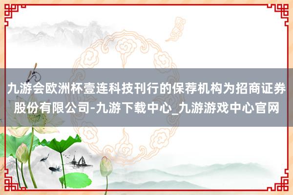 九游会欧洲杯壹连科技刊行的保荐机构为招商证券股份有限公司-九游下载中心_九游游戏中心官网