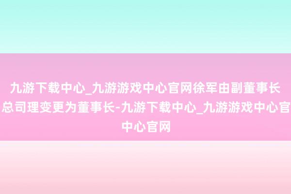 九游下载中心_九游游戏中心官网徐军由副董事长、总司理变更为董事长-九游下载中心_九游游戏中心官网