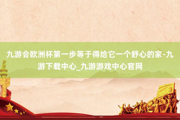 九游会欧洲杯第一步等于得给它一个舒心的家-九游下载中心_九游游戏中心官网