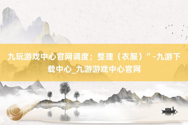 九玩游戏中心官网调度；整理（衣服）”-九游下载中心_九游游戏中心官网