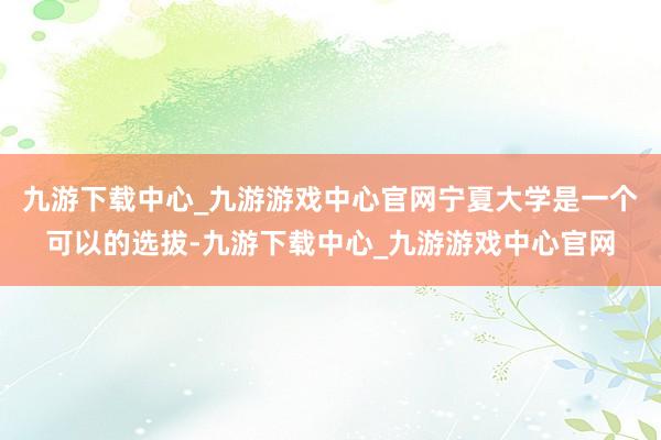 九游下载中心_九游游戏中心官网宁夏大学是一个可以的选拔-九游下载中心_九游游戏中心官网