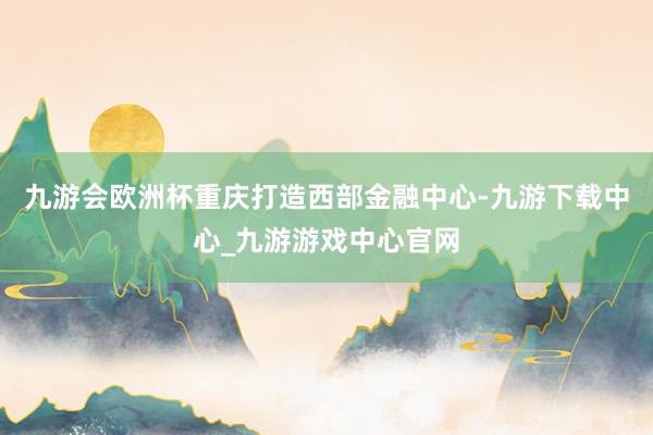 九游会欧洲杯重庆打造西部金融中心-九游下载中心_九游游戏中心官网