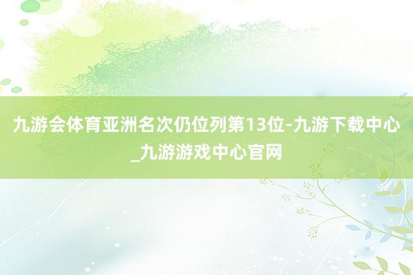 九游会体育亚洲名次仍位列第13位-九游下载中心_九游游戏中心官网