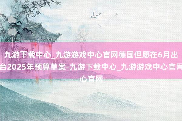 九游下载中心_九游游戏中心官网德国但愿在6月出台2025年预算草案-九游下载中心_九游游戏中心官网