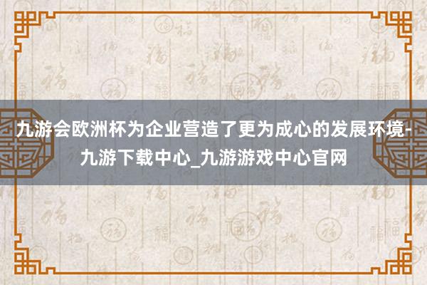 九游会欧洲杯为企业营造了更为成心的发展环境-九游下载中心_九游游戏中心官网