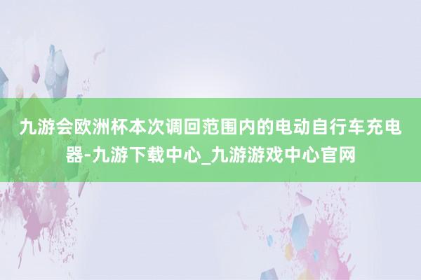 九游会欧洲杯　　本次调回范围内的电动自行车充电器-九游下载中心_九游游戏中心官网