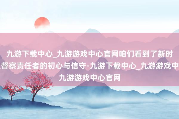 九游下载中心_九游游戏中心官网咱们看到了新时期中医督察责任者的初心与信守-九游下载中心_九游游戏中心官网
