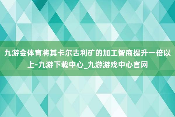 九游会体育将其卡尔古利矿的加工智商提升一倍以上-九游下载中心_九游游戏中心官网