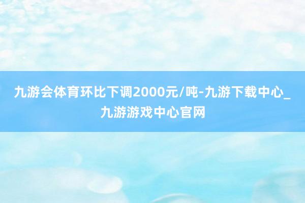 九游会体育环比下调2000元/吨-九游下载中心_九游游戏中心官网