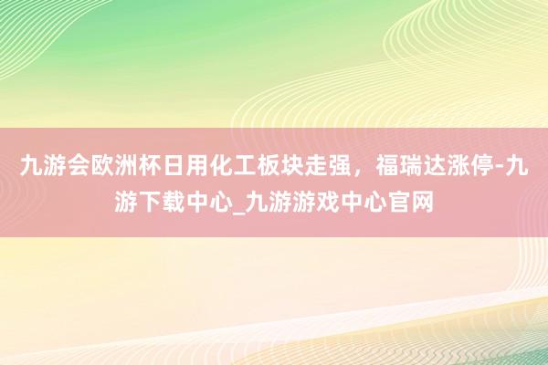 九游会欧洲杯日用化工板块走强，福瑞达涨停-九游下载中心_九游游戏中心官网