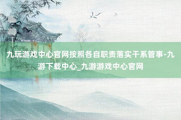 九玩游戏中心官网按照各自职责落实干系管事-九游下载中心_九游游戏中心官网