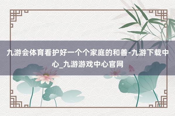 九游会体育看护好一个个家庭的和善-九游下载中心_九游游戏中心官网