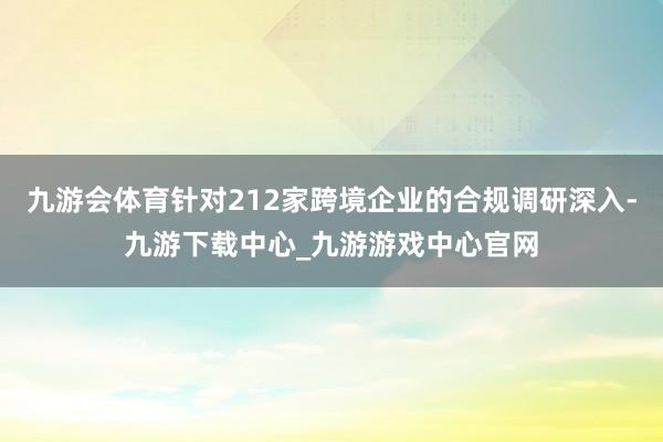 九游会体育针对212家跨境企业的合规调研深入-九游下载中心_九游游戏中心官网