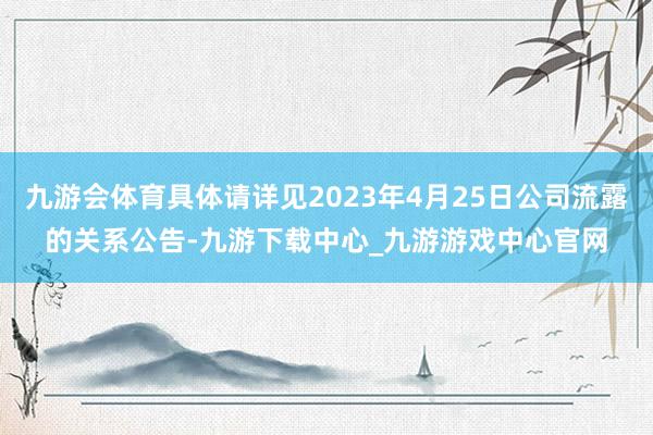 九游会体育具体请详见2023年4月25日公司流露的关系公告-九游下载中心_九游游戏中心官网