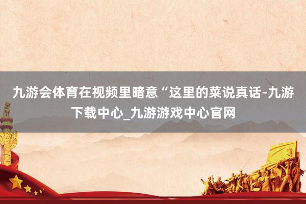 九游会体育在视频里暗意“这里的菜说真话-九游下载中心_九游游戏中心官网