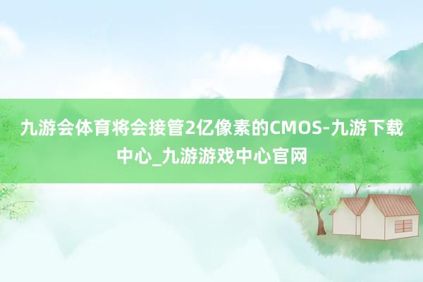 九游会体育将会接管2亿像素的CMOS-九游下载中心_九游游戏中心官网