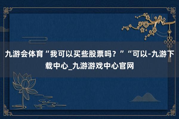 九游会体育“我可以买些股票吗？”“可以-九游下载中心_九游游戏中心官网