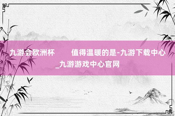 九游会欧洲杯        值得温暖的是-九游下载中心_九游游戏中心官网